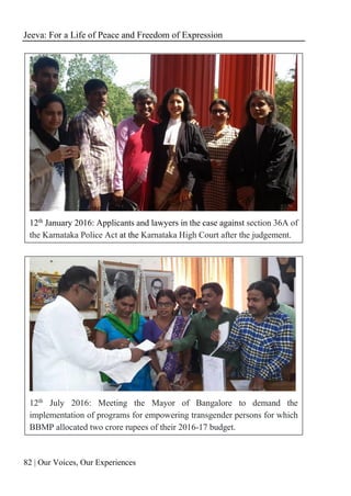 Jeeva: For a Life of Peace and Freedom of Expression
82 | Our Voices, Our Experiences
12th January 2016: Applicants and lawyers in the case against section 36A of
the Karnataka Police Act at the Karnataka High Court after the judgement.
12th
July 2016: Meeting the Mayor of Bangalore to demand the
implementation of programs for empowering transgender persons for which
BBMP allocated two crore rupees of their 2016-17 budget.
 
