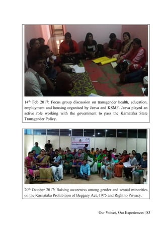 Our Voices, Our Experiences | 83
14th
Feb 2017: Focus group discussion on transgender health, education,
employment and housing organised by Jeeva and KSMF. Jeeva played an
active role working with the government to pass the Karnataka State
Transgender Policy.
20th October 2017: Raising awareness among gender and sexual minorities
on the Karnataka Prohibition of Beggary Act, 1975 and Right to Privacy.
 