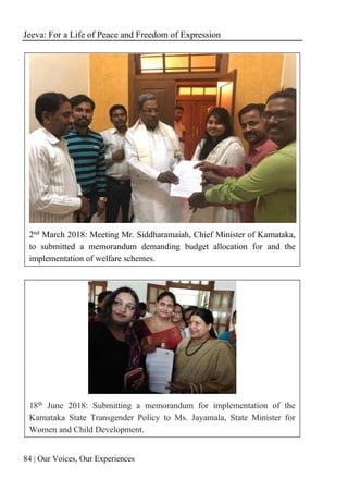 Jeeva: For a Life of Peace and Freedom of Expression
84 | Our Voices, Our Experiences
2nd March 2018: Meeting Mr. Siddharamaiah, Chief Minister of Karnataka,
to submitted a memorandum demanding budget allocation for and the
implementation of welfare schemes.
18th June 2018: Submitting a memorandum for implementation of the
Karnataka State Transgender Policy to Ms. Jayamala, State Minister for
Women and Child Development.
 