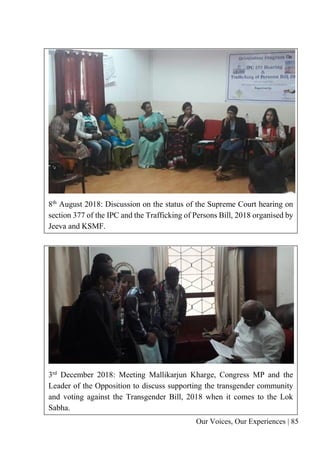 Our Voices, Our Experiences | 85
8th August 2018: Discussion on the status of the Supreme Court hearing on
section 377 of the IPC and the Trafficking of Persons Bill, 2018 organised by
Jeeva and KSMF.
3rd December 2018: Meeting Mallikarjun Kharge, Congress MP and the
Leader of the Opposition to discuss supporting the transgender community
and voting against the Transgender Bill, 2018 when it comes to the Lok
Sabha.
 