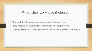 What they do – Local church:
• The local church depends on donations and volunteer work
• They organize lunch (everyday) for homeless and people people
• Every Christmas and Easter they collect and distribute food to poor people
 