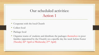 Our scheduled activities:
Action 1
• Cooperate with the local Church
• Collect food
• Package food
• Organize teams of students and distribute the packages themselves to poor
families (appointed by the Church) on a specific day the week before Easter
(Tuesday 26th April or Wednesday 27th April)
 