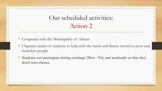 Our scheduled activities:
Action 2
• Cooperate with the Municipality of Athens
• Organize teams of students to help with the lunch and dinner served to poor and
homeless people
• Students can participate during evenings (Mon - Fri) and weekends so that they
don’t miss classes
 
