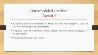 Our scheduled activities:
Action 4
• Cooperate with the Municipality of Athens and the Open Reception Centre of
Elaionas for refugees and immigrants
• Organize teams of students to visit the centers, play with children and give toys
to the children
• Students participate after school
 