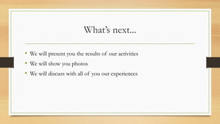 What’s next...
• We will present you the results of our activities
• We will show you photos
• We will discuss with all of you our experiences
 