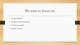 We want to focus on:
• young children
• refugees and immigrants
• homeless people
• people in need
 