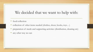 We decided that we want to help with:
• food collection
• collection of other items needed (clothes, shoes, books, toys…)
• preparation of meals and supporting activities (distribution, cleaning etc)
• any other way we can
 