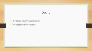 So…
• We called charity organizations
• We expressed our interest
 