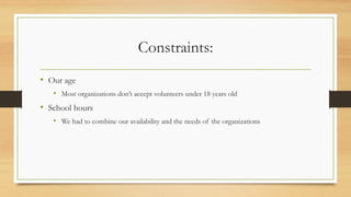 Constraints:
• Our age
• Most organizations don’t accept volunteers under 18 years old
• School hours
• We had to combine our availability and the needs of the organizations
 