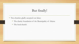 But finally!
• Two charities gladly accepted our ideas:
• The charity foundation of the Municipality of Athens
• The local church
 