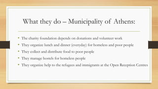 What they do – Municipality of Athens:
• The charity foundation depends on donations and volunteer work
• They organize lunch and dinner (everyday) for homeless and poor people
• They collect and distribute food to poor people
• They manage hostels for homeless people
• They organize help to the refugees and immigrants at the Open Reception Centres
 
