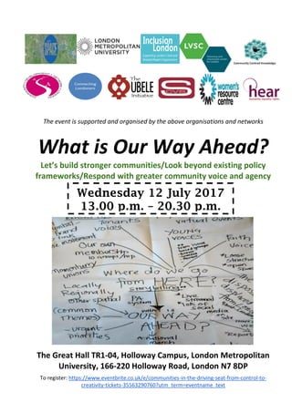 To register: https://www.eventbrite.co.uk/e/communities-in-the-driving-seat-from-control-to-
creativity-tickets-35563290760?utm_term=eventname_text
Wednesday 12 July 2017
13.00 p.m. – 20.30 p.m.
The event is supported and organised by the above organisations and networks
What is Our Way Ahead?
Let’s build stronger communities/Look beyond existing policy
frameworks/Respond with greater community voice and agency
The Great Hall TR1-04, Holloway Campus, London Metropolitan
University, 166-220 Holloway Road, London N7 8DP
 