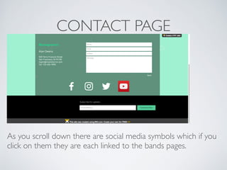 CONTACT PAGE
As you scroll down there are social media symbols which if you
click on them they are each linked to the bands pages.
 