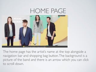 HOME PAGE
The home page has the artist’s name at the top alongside a
navigation bar and shopping bag button.The background is a
picture of the band and there is an arrow which you can click
to scroll down.
 