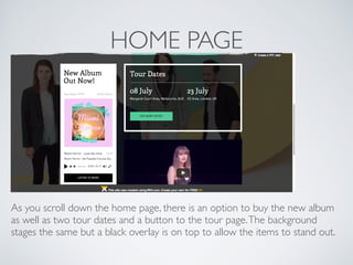 HOME PAGE
As you scroll down the home page, there is an option to buy the new album
as well as two tour dates and a button to the tour page.The background
stages the same but a black overlay is on top to allow the items to stand out.
 
