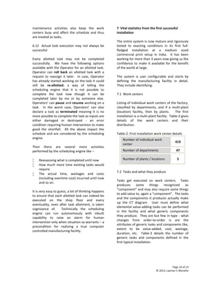 Page 10 of 13
© 2013, Laxman C Marathe
maintenance activities also keep the work
centers busy and affect the schedule and thus
are treated as tasks.
6.12 Actual task execution may not always be
successful
Every allotted task may not be completed
successfully. We have the following options
available with the Operator for an allotted task.
Operator can roll back an allotted task with a
request to reassign it later. In case, Operator
has already started working on the task it could
still be re-allotted: a way of telling the
scheduling engine that it is not possible to
complete the task now though it can be
completed later by me or by someone else.
Operators’ can pause and resume working on a
task. In the worst case, Operators’ can also
declare a task as terminated meaning it is no
more possible to complete the task as inputs are
either damaged or destroyed - an error
condition requiring human intervention to make
good the shortfall. All the above impact the
schedule and are considered by the scheduling
engine.
Then there are several more activities
performed by the scheduling engine like –
 Reassessing what is completed until now
 How much more time existing tasks would
require
 The actual time, wastages and costs
(including overtime cost) incurred until now
and so on.
It is very easy to guess, a lot of thinking happens
to ensure that each allotted task can indeed be
executed on the shop floor and every
eventuality, even after task allotment, is taken
cognizance of. Technically the scheduling
engine can run autonomously with inbuilt
capability to raise an alarm for human
intervention only when situation so warrants – a
precondition for realizing a true computer
controlled manufacturing facility.
7 Vital statistics from the first successful
installation
The entire system is now mature and rigorously
tested to exacting conditions in its first full-
fledged installation at a medium sized
commercial print setup in India. It has been
working for more than 3 years now giving us the
confidence to make it available for the benefit
of the world at large.
The system is user configurable and starts by
defining the manufacturing facility in detail.
They include identifying:
7.1 Work centers
Listing of individual work centers of the factory,
classified by departments, and if a multi-plant
(location) facility, then by plants. The first
installation is a multi-plant facility. Table-2 gives
details of the work centers and their
distribution.
Table-2: First installation work center details
Number of individual work
center
419
Number of departments 47
Number of plants / locations 5
7.2 Tasks and what they produce
Tasks get executed on work centers. Tasks
produces some things recognized as
“component” and may also require some things
to add value to, again a “component”. The tasks
and the components it produces actually make
up the CT diagram. User must define what
elemental value-adding tasks can be performed
in the facility and what generic components
they produce. They are but few in type - what
changes from order-to-order is are the
attributes of generic tasks and components like,
extent to be value-added, cost, wastage,
duration, etc. Table-3 details the number of
generic tasks and components defined in the
first typical installation.
 