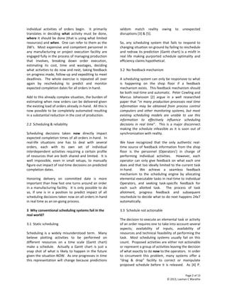 Page 2 of 13
© 2013, Laxman C Marathe
individual activities of orders begin. It primarily
translates in deciding what activity must be done,
where it should be done (that is using what limited
resources) and when. One can refer to them as the
3W’s. Most expensive and competent personnel in
any manufacturing or project execution facility are
engaged fully in the process of managing production
that involves, breaking down order execution,
estimating its cost, time and wastages, deciding
what activities to do now and next, taking feedback
on progress made, follow-up and expediting to meet
deadlines. The whole exercise is repeated all over
again by rescheduling to predict and monitor
expected completion dates for all orders in hand.
Add to this already complex situation, the burden of
estimating when new orders can be delivered given
the existing load of orders already in-hand. All this is
now possible to be completely automated resulting
in a substantial reduction in the cost of production.
2.2 Scheduling & reliability
Scheduling decisions taken now directly impact
expected completion times of all orders in-hand. In
real-life situations one has to deal with several
orders, each with its own set of individual
interdependent activities requiring a certain profile
of resources that are both shared and limited. It is
well impossible, even in small setups, to manually
figure-out impact of real-time decisions on predicted
completion dates.
Honoring delivery on committed date is more
important than how fast one turns around an order
in a manufacturing facility. It is only possible to do
so, if one is in a position to predict impact of all
scheduling decisions taken now on all orders in-hand
in real time as an on-going process.
3 Why conventional scheduling systems fail in the
real world?
3.1 Static scheduling
Scheduling is a widely misunderstood term. Many
believe plotting activities to be performed on
different resources on a time scale (Gantt chart)
make a schedule. Actually a Gantt chart is just a
snap shot of what is likely to happen in the future
given the situation NOW. As one progresses in time
this representation will change because predictions
seldom match reality owing to unexpected
disruptions [3] & [5].
So, any scheduling system that fails to respond to
changing situation on ground by failing to reschedule
and redraw its prediction (Gantt chart) is a misfit in
real life making purported schedule optimality and
efficiency claims hypothetical.
3.2 No feedback mechanism
A scheduling system can only be responsive to what
is happening on the shop floor if a feedback
mechanism exists. This feedback mechanism should
be both real-time and automatic. Peter Cowling and
Marcus Johansson [2] argue in a well researched
paper that “in many production processes real time
information may be obtained from process control
computers and other monitoring systems, but most
existing scheduling models are unable to use this
information to effectively influence scheduling
decisions in real time”. This is a major disconnect
making the schedule infeasible as it is soon out of
synchronization with reality.
We have recognized that the only authentic real-
time source of feedback information from the shop
floor is the personnel (Operators’) in charge of
performing individual activities. However, each
operator can only give feedback on what each one
does and that too ideally limited to the current task
in-hand. We achieve a seamless feedback
mechanism to the scheduling engine by allocating
elemental executable tasks in real-time to individual
Operators, and seeking task-specific feedback for
each such allotted task. The process of task
allotment, progress feedback and subsequent
reschedule to decide what to do next happens 24x7
automatically.
3.3 Schedule not actionable
The decision to execute an elemental task or activity
of an order requires one to take into account several
aspects; availability of inputs, availability of
resources and technical feasibility of performing the
task. Most scheduling systems usually fail on this
count. Proposed activities are either not actionable
or represent a group of activities leaving the decision
of what exactly to do now to the operators. In order
to circumvent this problem, many systems offer a
“drag & drop” facility to correct or manipulate
proposed schedule before it is released. As [4] P.
 
