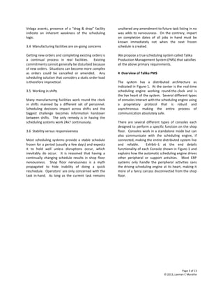 Page 3 of 13
© 2013, Laxman C Marathe
Velaga asserts, presence of a “drag & drop” facility
indicate an inherent weakness of the scheduling
logic.
3.4 Manufacturing facilities are on-going concerns
Getting new orders and completing existing orders is
a continual process in real facilities. Existing
commitments cannot generally be disturbed because
of new orders. Situations can become more complex
as orders could be cancelled or amended. Any
scheduling solution that considers a static order load
is therefore impractical.
3.5 Working in shifts
Many manufacturing facilities work round the clock
in shifts manned by a different set of personnel.
Scheduling decisions impact across shifts and the
biggest challenge becomes information handover
between shifts. The only remedy is in having the
scheduling systems work 24x7 continuously.
3.6 Stability versus responsiveness
Most scheduling systems provide a stable schedule
frozen for a period (usually a few days) and expects
it to hold well unless disruptions occur, which
inevitably do occur. It is reasoned that having a
continually changing schedule results in shop floor
nervousness. Shop floor nervousness is a myth
propagated to hide inability of doing a quick
reschedule. Operators’ are only concerned with the
task in-hand. As long as the current task remains
unaltered any amendment to future task listing in no
way adds to nervousness. On the contrary, impact
on completion dates of all jobs in hand must be
known immediately not when the next frozen
schedule is created.
We propose a true scheduling system called Talika
Production Management System (PMS) that satisfies
all the above primary requirements.
4 Overview of Talika PMS
The system has a distributed architecture as
indicated in Figure-1. At the center is the real-time
scheduling engine working round-the-clock and is
the live heart of the system. Several different types
of consoles interact with the scheduling engine using
a proprietary protocol that is robust and
asynchronous making the entire process of
communication absolutely safe.
There are several different types of consoles each
designed to perform a specific function on the shop
floor. Consoles work in a standalone mode but can
also communicate with the scheduling engine, if
connected, making the entire distributed system live
and reliable. Exhibit–1 at the end details
functionality of each Console shown in Figure-1 and
explains how the automatic scheduling engine drives
other peripheral or support activities. Most ERP
systems only handle the peripheral activities sans
the driving scheduling engine at its heart, making it
more of a fancy carcass disconnected from the shop
floor.
 