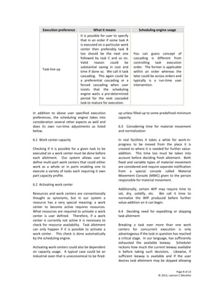 Page 8 of 13
© 2013, Laxman C Marathe
Execution preference What it means Scheduling engine usage
Task line-up
It is possible for user to specify
that in an order if some task A
is executed on a particular work
center then preferably task B
too should be the next one
followed by task C and so on.
Valid reason could be
substantial saving in cost and
time if done so. We call it task
cascading. This again could be
a preferential cascading or a
forced cascading when user
insists that the scheduling
engine waits a pre-determined
period for the next cascaded
task to mature for execution.
You can guess concept of
cascading is different from
controlling task execution
order. The former is applicable
within an order whereas the
later could be across orders and
typically is a run-time user
intervention.
In addition to above user specified execution
preferences, the scheduling engine takes into
consideration several other aspects as well and
does its own run-time adjustments as listed
below.
6.1 Work center capacity
Checking if it is possible for a given task to be
executed on a work center must be done before
each allotment. Our system allows user to
define multi-part work centers that could either
work as a whole or in parts enabling one to
execute a variety of tasks each requiring it own
part capacity profile.
6.2 Activating work center
Resources and work centers are conventionally
thought as synonyms, but in our system a
resource has a very special meaning: a work
center to become active requires resources.
What resources are required to activate a work
center is user defined. Therefore, if a work
center is currently not active it is necessary to
check for resource availability. Task allotment
can only happen if it is possible to activate a
work center. This check is done automatically
by the scheduling engine.
Activating work centers could also be dependent
on capacity usage. A typical case could be an
industrial oven that is uneconomical to be fired-
up unless filled-up to some predefined minimum
capacity.
6.3 Considering time for material movement
and normalization
In real facilities it takes a while for work-in-
progress to be moved from the place it is
created to where it is needed for further value-
addition. This time too must be taken into
account before deciding fresh allotment. Both
fixed and variable types of material movement
are considered and require separate notification
from a special console called Material
Movement Console (MMC) given to the person
responsible for material movement.
Additionally, certain WIP may require time to
set, dry, solidify, etc. We call it time to
normalize the WIP produced before further
value-addition on it can begin.
6.4 Deciding need for expediting or skipping
task allotment
Breaking a task over more than one work
centers for concurrent execution is only
advantageous if the task in question has reached
a critical stage. In our language, has sufficiently
exhausted the available leeway. Scheduler
reckons how much the current leeway available
is before taking such decisions. Likewise, if
sufficient leeway is available and if the user
desires task allotment may be skipped allowing
 