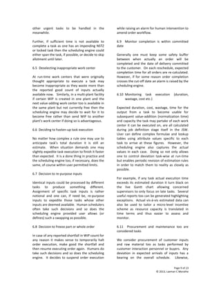 Page 9 of 13
© 2013, Laxman C Marathe
other urgent tasks to be handled in the
meanwhile.
Further, if sufficient time is not available to
complete a task as one has an impending NSTZ
or locked task then the scheduling engine could
either span the task, if possible, or decide to skip
allotment until later.
6.5 Deselecting inappropriate work center
At run-time work centers that were originally
thought appropriate to execute a task may
become inappropriate as they waste more than
the reported good count of inputs actually
available now. Similarly, in a multi-plant facility
if certain WIP is created in one plant and the
next value-adding work center too is available in
the same plant but not currently free then the
scheduling engine may decide to wait for it to
become free rather than send WIP to another
plant’s work center if doing so is advantageous.
6.6 Deciding to hasten-up task execution
No matter how complex a rule one may use to
anticipate task’s total duration it is still an
estimate. When situation demands one may
slightly expedite task execution to finish it faster
than expected. It is a done thing in practice and
the scheduling engine too, if necessary, does the
same, of course within user permitted limits.
6.7 Decision to re-purpose inputs
Identical inputs could be processed by different
tasks to produce something different.
Assignment of specific task inputs is rather
notional and one can, if need be, re-purpose
inputs to expedite those tasks whose other
inputs are deemed available. Human schedulers
often take such decisions and so does the
scheduling engine provided user allows (or
defines) such a swapping as possible.
6.8 Decision to freeze part or whole order
In case of any reported shortfall in WIP count for
any reason it makes sense to temporarily halt
order execution, make good the shortfall and
then resume executing order again. Humans do
take such decisions and so does the scheduling
engine. It decides to suspend order execution
while raising an alarm for human intervention to
amend order workflow.
6.9 Monitor completion is within committed
date
Generally one must keep some safety buffer
between when actually an order will be
completed and the date of delivery committed
to the customer. On each reschedule, expected
completion time for all orders are re-calculated.
However, if for some reason order completion
crosses the cut-off date an alarm is raised by the
scheduling engine.
6.10 Monitoring task execution (duration,
wastage, cost etc.)
Expected duration, cost, wastage, time for the
output from a task to become usable for
subsequent value-addition (normalization time)
and capacity the task may partake of each work
center it can be executed on, are all calculated
during job definition stage itself in the JSW.
User can define complex formulae and lookup
tables using attribute values specific to each
task to arrive at these figures. However, the
scheduling engine also captures the actual
values in each case. Doing so not only allows
one to control deviation task-wise at run-time
but enables periodic revision of estimation rules
in order to match them to reality as closely as
possible.
For example, if any task actual execution time
exceeds its estimated duration it turn black on
the live Gantt chart allowing concerned
supervisors to only focus on late tasks. Several
useful reports too can be generated highlighting
exceptions. Actual vis-à-vis estimated data can
also be used to tailor a micro-level incentive
scheme as resource capacity is translated in
time terms and thus easier to assess and
monitor.
6.11 Procurement and maintenance too are
considered tasks
We consider procurement of customer inputs
and raw material too as tasks performed by
customer interaction personnel or buyers. Any
deviation in expected arrivals of inputs has a
bearing on the overall schedule. Likewise,
 