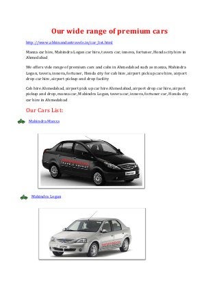 Our wide range of premium cars
http://www.abhinandantravels.in/car_list.html
Manza car hire, Mahindra Logan car hire, tavera car, innova, fortuner, Honda city hire in
Ahmedabad
We offers vide range of premium cars and cabs in Ahmedabad such as manza, Mahindra
Logan, tavera, innova, fortuner, Honda city for cab hire, airport pick up care hire, airport
drop car hire, airport pickup and drop facility
Cab hire Ahmedabad, airport pick up car hire Ahmedabad, airport drop car hire, airport
pickup and drop, manza car, Mahindra Logan, tavera car, innova, fortuner car, Honda city
car hire in Ahmedabad

Our Cars List:
Mahindra Manza

Mahindra Logan

 