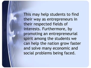 This may help students to find
their way as entrepreneurs in
their respected fields of
interests. Furthermore, by
promoting an entrepreneurial
spirit among the students we
can help the nation grow faster
and solve many economic and
social problems being faced.
 