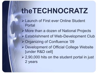  Launch of First ever Online Student
Portal
 More than a dozen of National Projects
 Establishment of Web-Development Club
 Organizing of Confluence ’09
 Development of Official College Website
[under R&D cell]
 2,90,000 hits on the student portal in just
2 years
theTECHNOCRATZ
 