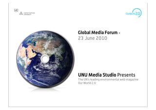 Global Media Forum •
23 June 2010




UNU Media Studio Presents
The UN’s leading environmental web magazine
Our World 2.0



                                              1
 