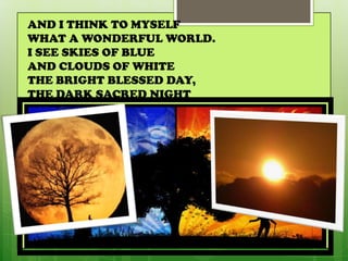 AND I THINK TO MYSELF
WHAT A WONDERFUL WORLD.
I SEE SKIES OF BLUE
AND CLOUDS OF WHITE
THE BRIGHT BLESSED DAY,
THE DARK SACRED NIGHT
 