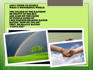 AND I THINK TO MYSELF
WHAT A WONDERFUL WORLD.
THE COLORS OF THE RAINBOW
SO PRETTY IN THE SKY
ARE ALSO ON THE FACES
OF PEOPLE GOING BY
I SEE FRIENDS SHAKING HANDS
SAYING "HOW DO YOU DO"
THEY´RE REALLY SAYING
"I LOVE YOU"
 