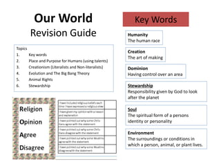 Our World 
Revision Guide 
Topics 
1. Key words 
2. Place and Purpose for Humans (using talents) 
3. Creationism (Literalists and Non-literalists) 
4. Evolution and The Big Bang Theory 
5. Animal Rights 
6. Stewardship 
Key Words 
Humanity 
The human race 
Creation 
The art of making 
Dominion 
Having control over an area 
Stewardship 
Responsibility given by God to look 
after the planet 
Soul 
The spiritual form of a persons 
identity or personality 
Environment 
The surroundings or conditions in 
which a person, animal, or plant lives. 
 