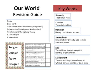 Our World
Revision Guide
Topics
1.Key words
2.Place and Purpose for Humans (using talents)
3.Creationism (Literalists and Non-literalists)
4.Evolution and The Big Bang Theory
5.Animal Rights
6.Stewardship
Key Words
Environment
The surroundings or conditions in
which a person, animal, or plant lives.
Humanity
The human race
Dominion
Having control over an area
Creation
The art of making
Stewardship
Responsibility given by God to look
after the planet
Soul
The spiritual form of a persons
identity or personality
 