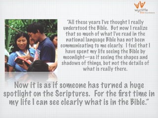 “All these years I’ve thought I really
                   understood the Bible. But now I realize
                    that so much of what I’ve read in the
                    national language Bible has not been
                  communicating to me clearly. I feel that I
                    have spent my life seeing the Bible by
                   moonlight—as if seeing the shapes and
                  shadows of things, but not the details of
                             what is really there.


   Now it is as if someone has turned a huge
spotlight on the Scriptures. For the ﬁrst time in
  my life I can see clearly what is in the Bible.”
 
