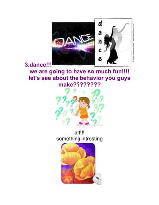3.dance!!!
we are going to have so much fun!!!!
let's see about the behavior you guys
make????????
art!!!
something intresting
