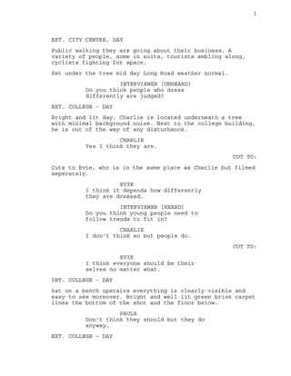 1
EXT. CITY CENTRE, DAY
Public walking they are going about their business. A
variety of people, some in suits, tourists ambling along,
cyclists fighting for space.
Set under the tree mid day Long Road weather normal.
INTERVIEWER [UNHEARD]
Do you think people who dress
differently are judged?
EXT. COLLEGE - DAY
Bright and lit day, Charlie is located underneath a tree
with minimal background noise. Next to the college building,
he is out of the way of any disturbance.
CHARLIE
Yes I think they are.
CUT TO:
Cuts to Evie, who is in the same place as Charlie but filmed
seperately.
EVIE
I think it depends how differently
they are dressed.
INTERVIEWER [HEARD]
Do you think young people need to
follow trends to fit in?
CHARLIE
I don't think so but people do.
CUT TO:
EVIE
I think everyone should be their
selves no matter what.
INT. COLLEGE - DAY
Sat on a bench upstairs everything is clearly visible and
easy to see moreover. Bright and well lit green brisk carpet
lines the bottom of the shot and the floor below.
PAULA
Don't think they should but they do
anyway.
EXT. COLLEGE - DAY
 