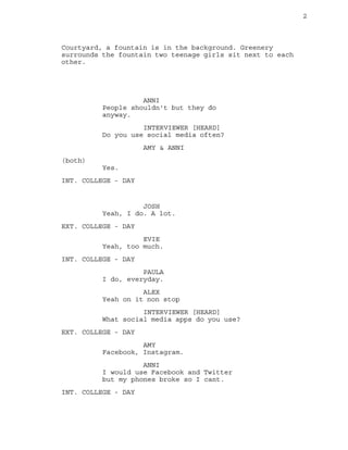 2
Courtyard, a fountain is in the background. Greenery
surrounds the fountain two teenage girls sit next to each
other.
ANNI
People shouldn't but they do
anyway.
INTERVIEWER [HEARD]
Do you use social media often?
AMY & ANNI
(both)
Yes.
INT. COLLEGE - DAY
JOSH
Yeah, I do. A lot.
EXT. COLLEGE - DAY
EVIE
Yeah, too much.
INT. COLLEGE - DAY
PAULA
I do, everyday.
ALEX
Yeah on it non stop
INTERVIEWER [HEARD]
What social media apps do you use?
EXT. COLLEGE - DAY
AMY
Facebook, Instagram.
ANNI
I would use Facebook and Twitter
but my phones broke so I cant.
INT. COLLEGE - DAY
 
