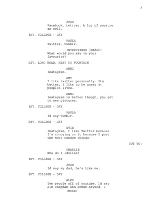 3
JOSH
Facebook, twitter. A lot of youtube
as well.
INT. COLLEGE - DAY
PAULA
Twitter, tumblr.
INTERVIEWER [HEARD]
What would you say is your
favourite?
EXT. LONG ROAD. NEXT TO FOUNTAIN
ANNI
Instagram.
AMY
I like twitter personally. Its
better, I like to be nosey at
peoples lives.
ANNI
Instagram is better though, you get
to see pictures.
INT. COLLEGE - DAY
PAULA
Id say tumblr.
EXT. COLLEGE - DAY
EVIE
Instagram, I like Twitter because
I'm annoying on it because I post
the most random things.
CUT TO:
CHARLIE
Who do I idolise?
INT. COLLEGE - DAY
JOSH
Id say my dad, he's like me.
INT. COLLEGE - DAY
ALEX
Two people off of youtube. Id say
Jim Chapman and Roman Atwood, I
(MORE)
 