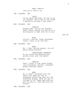 4
look up to them a lot.
ALEX (CONT'D)
INT. COLLEGE - DAY
LOUIS
Id say David Harrison, he use to be
our teacher. He's kind of the thing
I wanted to be when I was older.
EXT. COLLEGE - DAY
CHARLIE
Dragons Den, one of the dragons.
Peter Jones, worked his way up to a
billionaire or what ever he is now.
CUT TO:
EVIE
Id say I idolise, Zooey Deschanel
cause I want to be like her.
EXT. COLLEGE - DAY
ANNI
Me. I dont idolise anyone, its all
about being yourself.
INTERVIEWER [UNHEARD]
Do you think stereotyping has
gotten worse over the years?
EXT. COLLEGE - DAY
CHARLIE
Yeah I think it has cause things
like Instagram, Twitter, Facebook
people posting videos.
EXT. COLLEGE - DAY
ANNI
No it hasn't worsened over the
years. but when you are in
secondary school you have all the
different groups. When you get to
college it all fades away and you
get on with it, they may still be
around.
EXT. COLLEGE - DAY
 