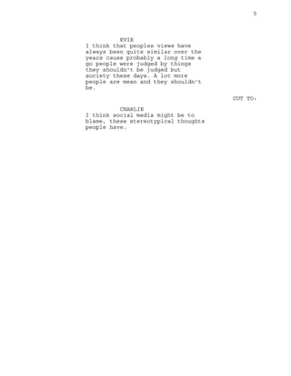 5
EVIE
I think that peoples views have
always been quite similar over the
years cause probably a long time a
go people were judged by things
they shouldn't be judged but
society these days. A lot more
people are mean and they shouldn't
be.
CUT TO:
CHARLIE
I think social media might be to
blame, these stereotypical thoughts
people have.
 