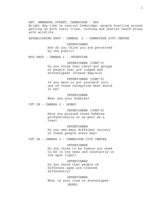 1 
EXT. EMMANUEL STREET, CAMBRIDGE - DAY 
Bright day time in central Cambridge, people bustling around 
getting on with their lives, talking and chatter heard along 
with wildlife. 
ESTABLISHING SHOT - CAMERA 2 - CAMBRIDGE CITY CENTRE 
INTERVIEWER 
How do you think you are perceived 
by the public? 
MID SHOT - CAMERA 1 - INTERVIEW 
INTERVIEWER (CONT'D) 
Do you think that there are groups 
of people that are judged and 
stereotyped? [Please Explain] 
INTERVIEWER (CONT'D) 
If you were to put yourself into 
one of those categories what would 
it be? 
INTERVIEWER 
What are your hobbies? 
CUT IN - CAMERA 2 - HOBBY 
INTERVIEWER (CONT'D) 
Have you pursued those hobbies 
professionally or as part as a 
team? 
INTERVIEWER 
Do you see many different variety 
of these people every day? 
CUT IN - CAMERA 3 - CAMBRIDGE CITY CENTRE 
INTERVIEWER 
Do you think to be famous you need 
to be in the news and constantly in 
the spot light? 
INTERVIEWER 
Do you think that people of 
different ages are treated 
differently? 
INTERVIEWER 
What is your view on stereotypes 
(MORE) 
 