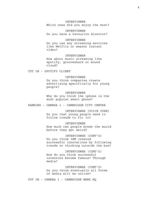4 
INTERVIEWER 
Which ones did you enjoy the most? 
INTERVIEWER 
Do you have a favourite director? 
INTERVIEWER 
Do you use any streaming services 
like Netflix or amazon instant 
video? 
INTERVIEWER 
How about music streaming like 
spotify, grooveshark or sound 
cloud? 
CUT IN - SPOTIFY CLIENT 
INTERVIEWER 
Do you think companies create 
advertising specifically for young 
people? 
INTERVIEWER 
Why do you think the iphone is the 
most popular smart phone? 
PANNING - CAMERA 1 - CAMBRIDGE CITY CENTRE 
INTERVIEWER [VOICE OVER] 
Do you that young people need to 
follow trends to fit in? 
INTERVIEWER 
How much can people break the mould 
before they get weird? 
INTERVIEWER (CONT'D) 
Do you think IBM created 
successful innovations by following 
trends or thinking outside the box? 
INTERVIEWER (CONT'D) 
How do you think successful 
inventors become famous? Through 
media? 
INTERVIEWER (CONT'D) 
Do you think eventually all forms 
of media will be online? 
CUT IN - CAMERA 1 - CAMBRIDGE NEWS HQ 
 
