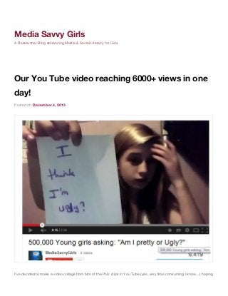 Media Savvy Girls
A Researcher Blog advancing Media & Social Literacy for Girls

Our You Tube video reaching 6000+ views in one
day!
Posted on December 4, 2013

I’ve decided to make a video collage from bits of the PoU clips in You Tube (yes..very time consuming I know…) hoping

 