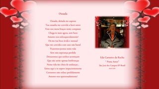 Ousada, deitada me esperas
Tua ousadia me convida a fazer amor
Vem nos meus braços neste compasso
Chega-te mais agora, sem hora
Amemo-nos enlouquecidamente!
Dá-me tua boca ávida e sensual
Que me convida a um caso não banal
Ficaremos juntos nesta vida
Sem esta esperança perdida
Deixaremos que sonhos aconteçam
Que não serão apenas lembranças
Nesta vida tão cheia de andanças...
Estou aqui e te espero impacientemente
Coroemos este enlace perdidamente
Amemo-nos apaixonadamente!
Eda Carneiro da Rocha
“ Poeta Amor”
São José dos Campos-SP-Brasil
06/07/2018
Ousada
 