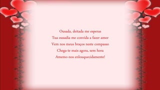 Ousada, deitada me esperas
Tua ousadia me convida a fazer amor
Vem nos meus braços neste compasso
Chega-te mais agora, sem hora
Amemo-nos enlouquecidamente!
 