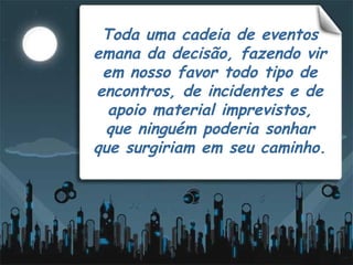 Toda uma cadeia de eventos emana da decisão, fazendo vir em nosso favor todo tipo de encontros, de incidentes e de apoio material imprevistos,   que ninguém poderia sonhar  que surgiriam em seu caminho. 