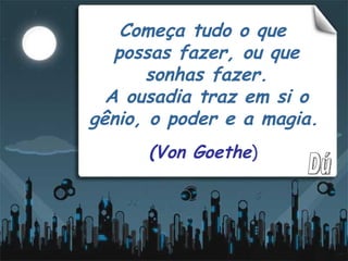 Começa tudo o que  possas fazer, ou que sonhas fazer. A ousadia traz em si o gênio, o poder e a magia.   (Von Goethe ) Dú 
