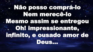 Não posso comprá-lo
Nem merecê-lo
Mesmo assim se entregou
Oh! impressionante,
infinito, e ousado amor de
Deus...
 