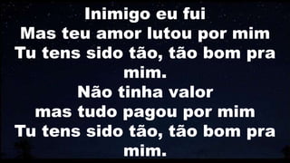 Inimigo eu fui
Mas teu amor lutou por mim
Tu tens sido tão, tão bom pra
mim.
Não tinha valor
mas tudo pagou por mim
Tu tens sido tão, tão bom pra
mim.
 