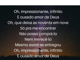 Oh, impressionante, infinito
E ousado amor de Deus
Oh, que deixa as noventa em nove
Só pra me encontrar
Não posso comprá-lo
Nem merecê-lo
Mesmo assim se entregou
Oh, impressionante, infinito
E ousado amor de Deus
 
