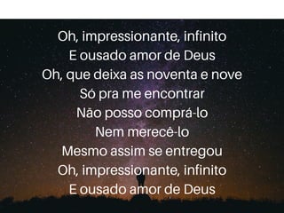 Oh, impressionante, infinito
E ousado amor de Deus
Oh, que deixa as noventa e nove
Só pra me encontrar
Não posso comprá-lo
Nem merecê-lo
Mesmo assim se entregou
Oh, impressionante, infinito
E ousado amor de Deus
 